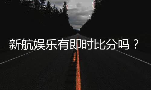 新航娱乐有即时比分吗?一文详解比分查询与赛事直播功能