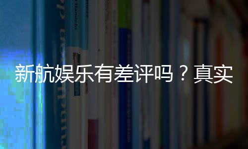 新航娱乐有差评吗?真实玩家体验与评价解析