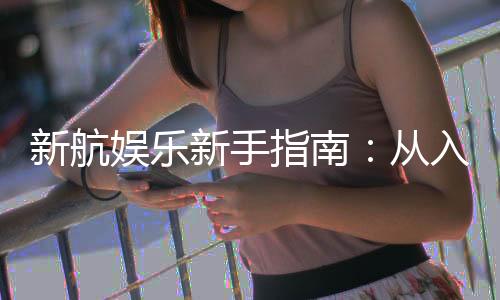 新航娱乐新手指南:从入门到精通的完整攻略