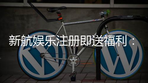 新航娱乐注册即送福利:首存礼金与高返水等你拿