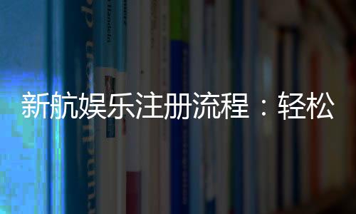 新航娱乐注册流程:轻松三步完成账号开通与首存优惠领取