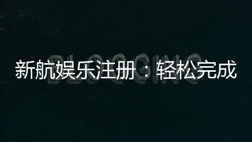 新航娱乐注册:轻松完成开户畅享顶级游戏体验