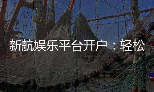 新航娱乐平台开户：轻松注册畅享顶级棋牌电游盛宴