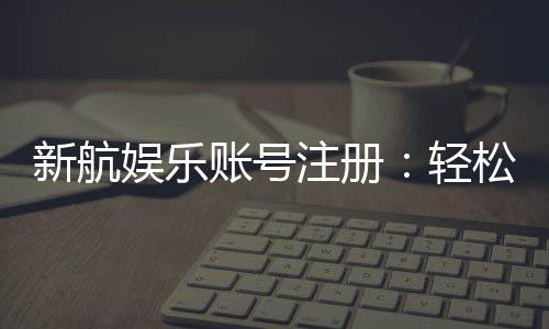 新航娱乐账号注册:轻松三步完成畅享顶级游戏体验