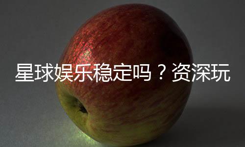 星球娱乐稳定吗?资深玩家解析平台可靠性与游戏体验