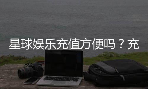 星球娱乐充值方便吗？充值流程与到账速度实测解析