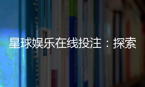 星球娱乐在线投注:探索星际主题电子游艺的致胜攻略