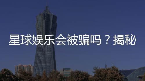 星球娱乐会被骗吗?揭秘平台安全性与防骗技巧