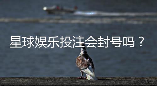 星球娱乐投注会封号吗?揭秘平台风控规则与防封技巧