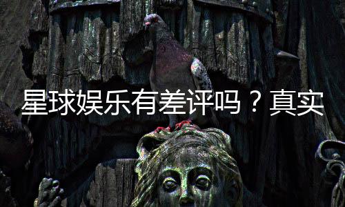 星球娱乐有差评吗?真实玩家体验与评价解析