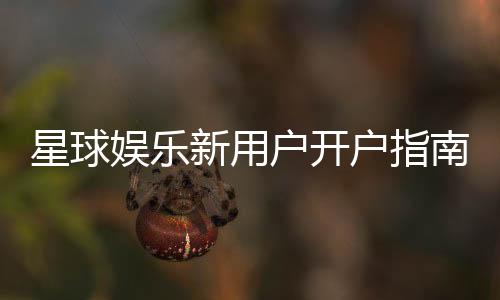 星球娱乐新用户开户指南:轻松注册享首存礼遇与新手福利