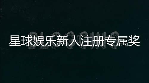 星球娱乐新人注册专属奖励:首存礼包与高额返利等你拿