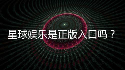 星球娱乐是正版入口吗?揭秘平台资质与游戏安全性