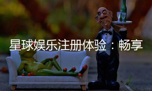 星球娱乐注册体验:畅享豪华游戏礼遇与极致投注乐趣