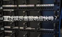 星球娱乐客服响应快吗？实测体验告诉你答案
