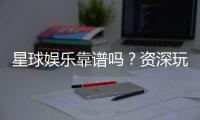 星球娱乐靠谱吗？资深玩家带你揭秘真实体验