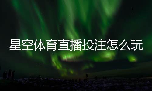 星空体育直播投注怎么玩?新手入门、实时玩法与投注技巧详解