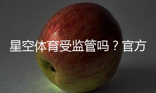 星空体育受监管吗?官方资质、监管机构与平台安全性全面解析