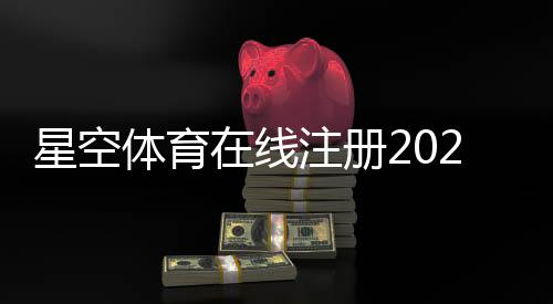 星空体育在线注册2026最新版：新手快速开户教程与常见问题一站式解决