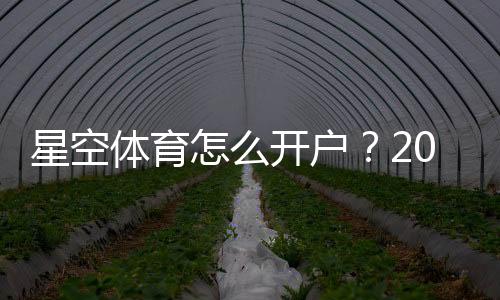 星空体育怎么开户?2026最新版注册开户流程与注意事项