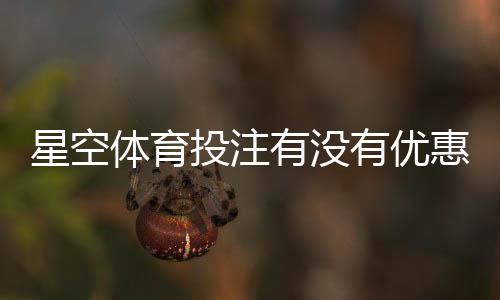 星空体育投注有没有优惠？最新活动、注册礼与返水领取攻略