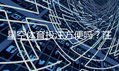 星空体育投注方便吗?注册、充值、投注与提现全流程体验评测