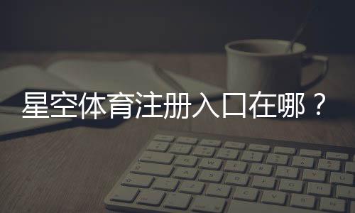 星空体育注册入口在哪?新手注册流程与安全注意事项一步看懂