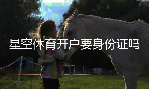 星空体育开户要身份证吗?实名认证、注册流程与注意事项详解