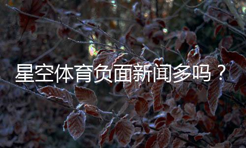 星空体育负面新闻多吗？真相揭秘与用户评价全面解析