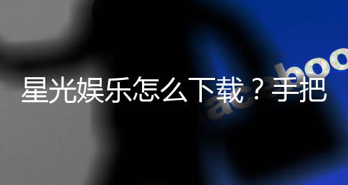 星光娱乐怎么下载?手把手教你快速安装畅玩攻略