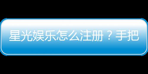 星光娱乐怎么注册？手把手教你快速完成账号开通