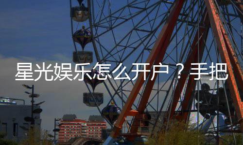 星光娱乐怎么开户?手把手教你快速注册畅玩棋牌