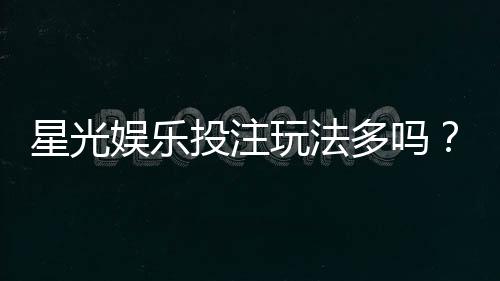 星光娱乐投注玩法多吗？深度解析平台特色与游戏选择