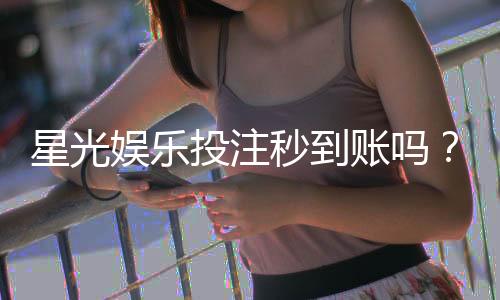 星光娱乐投注秒到账吗?实测到账速度与平台优势解析