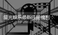 星光娱乐最新注册福利：新会员专享豪礼与首存优惠大放送