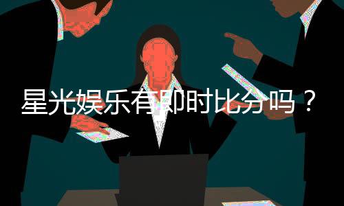 星光娱乐有即时比分吗？一文详解比分查询与赛事直播功能