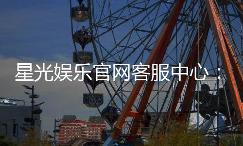 星光娱乐官网客服中心：专业服务与高效解决方案指南