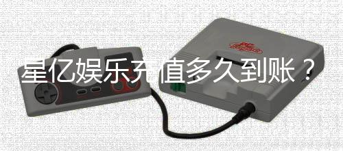 星亿娱乐充值多久到账?到账时间及常见问题解析