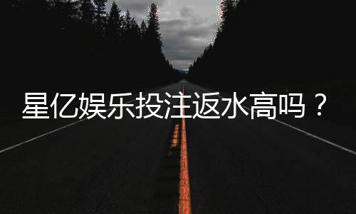 星亿娱乐投注返水高吗?揭秘高返水背后的真实福利
