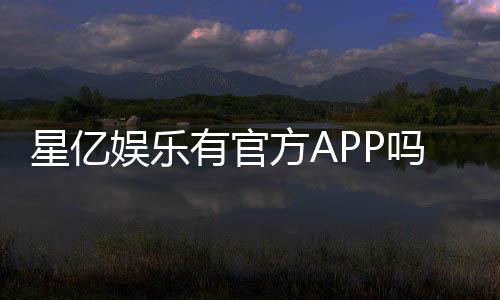 星亿娱乐有官方APP吗?下载渠道与使用体验全解析