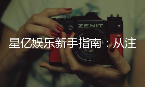 星亿娱乐新手指南:从注册到畅玩的完整攻略