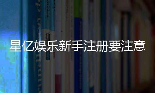 星亿娱乐新手注册要注意什么?5个关键细节助你顺利开局