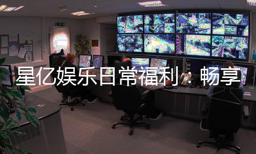 星亿娱乐日常福利:畅享每日惊喜与专属回馈