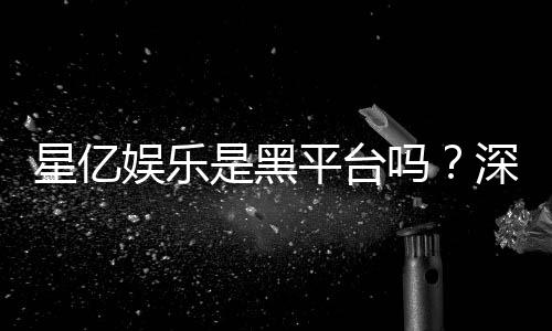 星亿娱乐是黑平台吗?深度解析其安全性与玩家真实评价