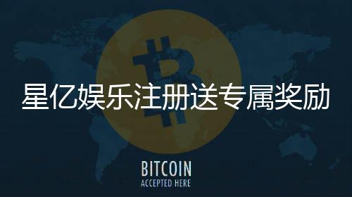 星亿娱乐注册送专属奖励：新会员独享高额彩金与豪华礼包