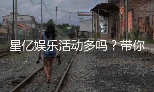 星亿娱乐活动多吗?带你揭秘丰富多样的优惠福利