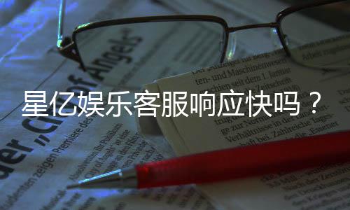 星亿娱乐客服响应快吗？实测体验告诉你答案