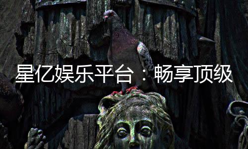 星亿娱乐平台:畅享顶级棋牌与电子游艺的豪华体验