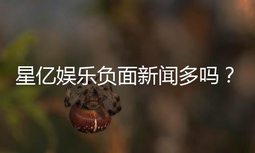 星亿娱乐负面新闻多吗？资深玩家为你深度解析平台真实口碑