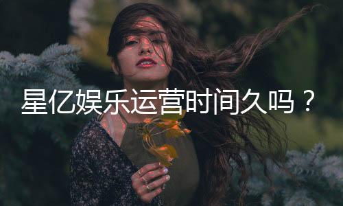 星亿娱乐运营时间久吗？资深玩家解析平台历史与稳定性